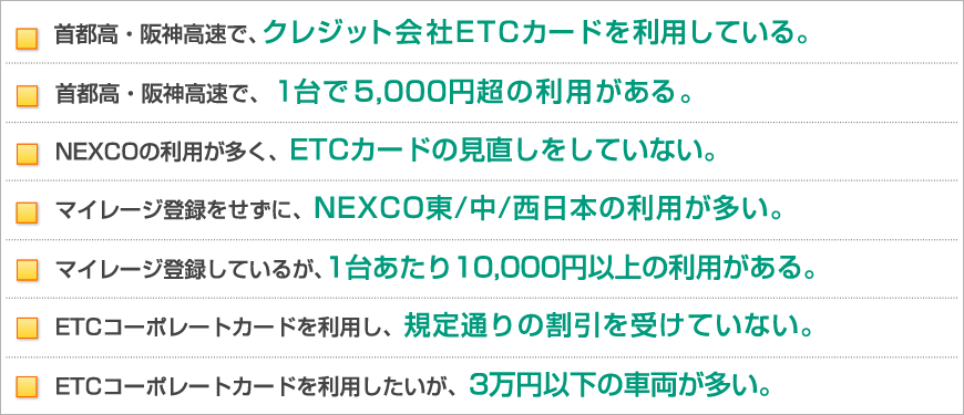 首都高・阪神高速で、クレジット会社ETCカードを利用している。首都高・阪神高速で、1台で5,000円超の利用がある。距離別料金に変更も関わらず、ETCカードの見直しをしていない。マイレージ登録をせずに、NEXCO東/中/西日本の利用が多い。ETCコーポレートカードを利用し、規定通りの割引を受けていない。